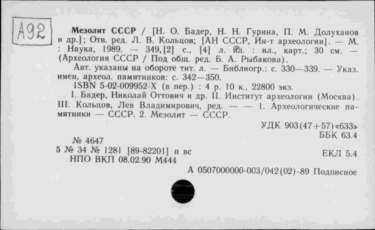 ﻿Ä92
Мезолит СССР / [Н. О. Бадер, H. Н. Гурина, П. М. Долуханов и др.]; Отв. ред. Л. В. Кольцов; [АН СССР, Ин-т археологии]. — М. : Наука, 1989. — 349, [2] с., [4] л. ifti. : ил., карт.; 30 см. — (Археология СССР / Под общ. ред. Б. А. Рыбакова).
Авт. указаны на обороте тит. л. — Библиогр.: с. 330—339. — Указ, имен, археол. памятников: с. 342—350.
ISBN 5-02-009952-Х (в пер.) : 4 р. 10 к., 22800 экз.
I. Бадер, Николай Оттович и др. II. Институт археологии (Москва). III. Кольцов, Лев Владимирович, ред. — — 1. Археологические памятники — СССР. 2. Мезолит — СССР.
№ 4647
5 № 34 № 1281 [89-82201] п вс НПО ВКП 08.02.90 М444
УДК 903(47 +57) «633»
ББК 63.4
ЕКЛ 5.4
А 0507000000-003/042 (02)-89 Подписное